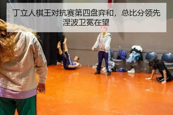 丁立人棋王对抗赛第四盘弈和，总比分领先涅波卫冕在望