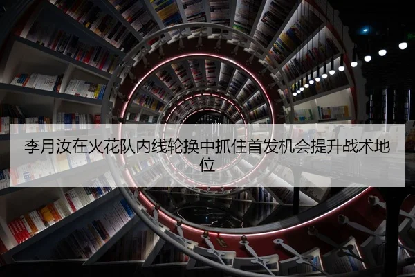 李月汝在火花队内线轮换中抓住首发机会提升战术地位