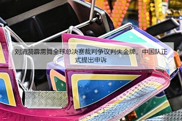 刘清漪霹雳舞全球总决赛裁判争议判失金牌，中国队正式提出申诉