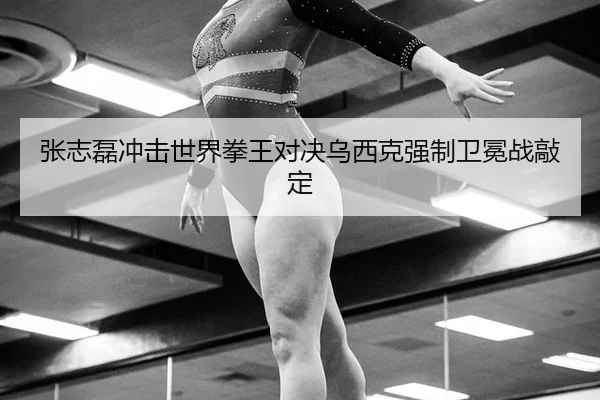 张志磊冲击世界拳王对决乌西克强制卫冕战敲定